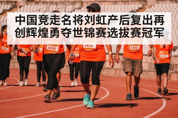 中国竞走名将刘虹产后复出再创辉煌勇夺世锦赛选拔赛冠军