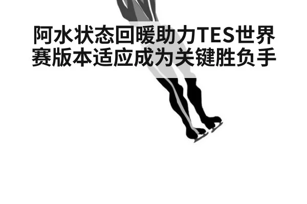 阿水状态回暖助力TES世界赛版本适应成为关键胜负手
